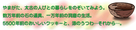 やまがた、太古の人びとの暮らしをのぞいてみよう。数万年前の石の道具、一万年前の洞窟の生活。5500年前のおいしいクッキーと、漆のうつわ…それから…。